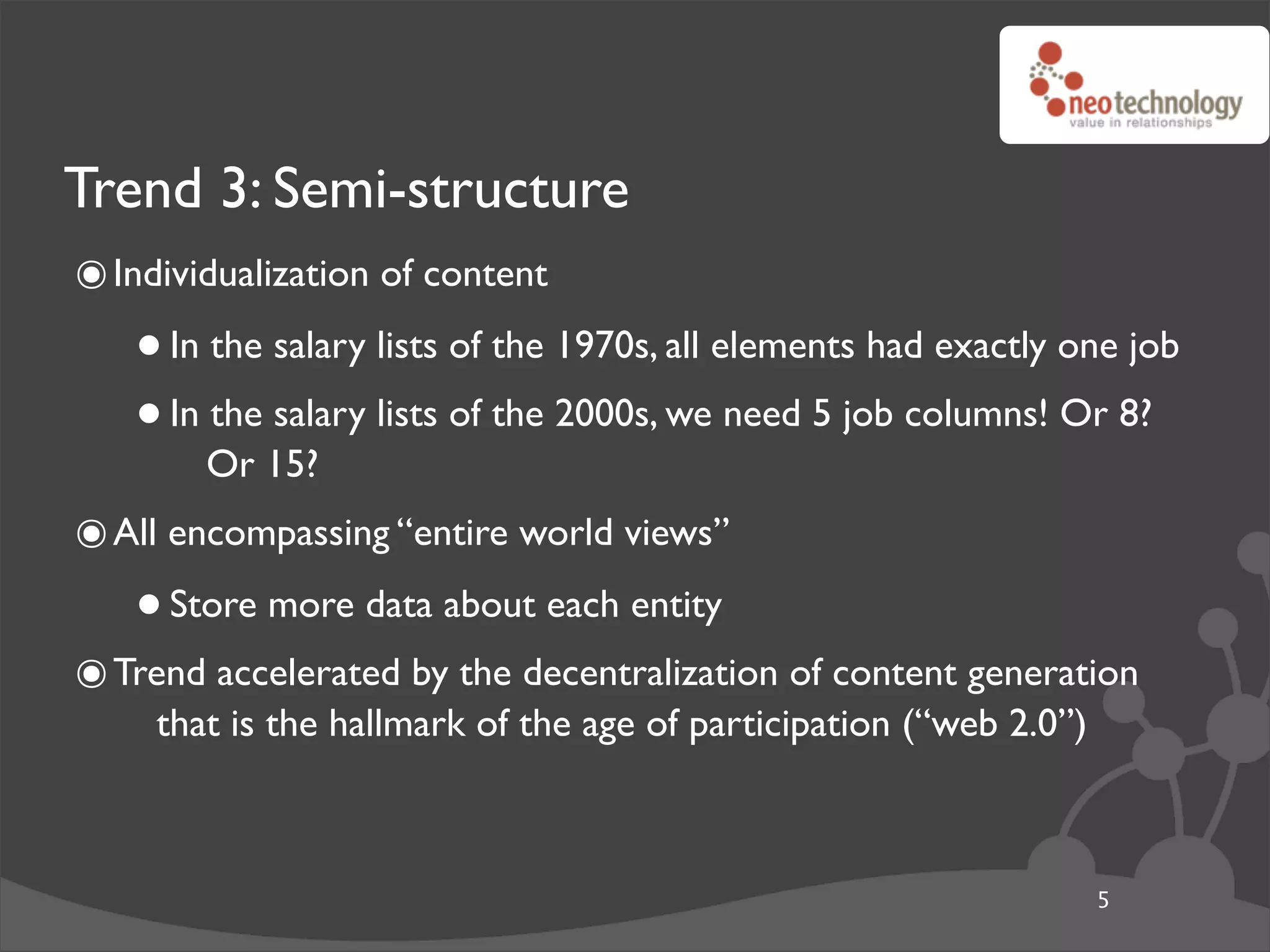Trend 3: Semi-structure
๏ Individualization of content
   • In the salary lists of the 1970s, all elements had exactly one job
   • In Or 15? lists of the 2000s, we need 5 job columns! Or 8?
        the salary


๏ All encompassing “entire world views”
   • Store more data about each entity
๏ Trend accelerated by the decentralization of content generation
     that is the hallmark of the age of participation (“web 2.0”)



                                                                    5
 