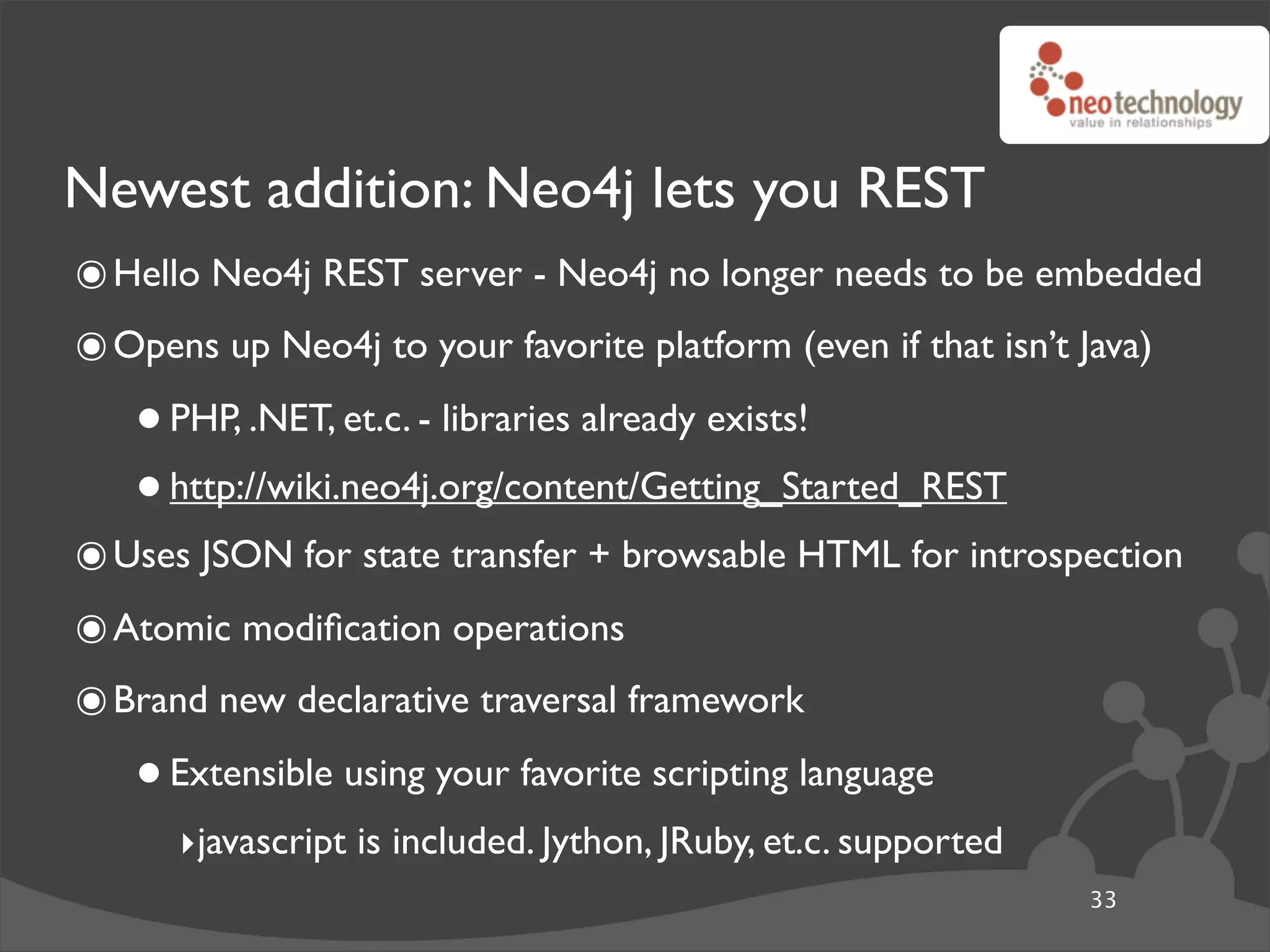 Newest addition: Neo4j lets you REST
๏ Hello Neo4j REST server - Neo4j no longer needs to be embedded
๏ Opens up Neo4j to your favorite platform (even if that isn’t Java)
   • PHP, .NET, et.c. - libraries already exists!
   • http://wiki.neo4j.org/content/Getting_Started_REST
๏ Uses JSON for state transfer + browsable HTML for introspection
๏ Atomic modiﬁcation operations
๏ Brand new declarative traversal framework
   • Extensible using your favorite scripting language
      ‣javascript is included. Jython, JRuby, et.c. supported
                                                                33
 