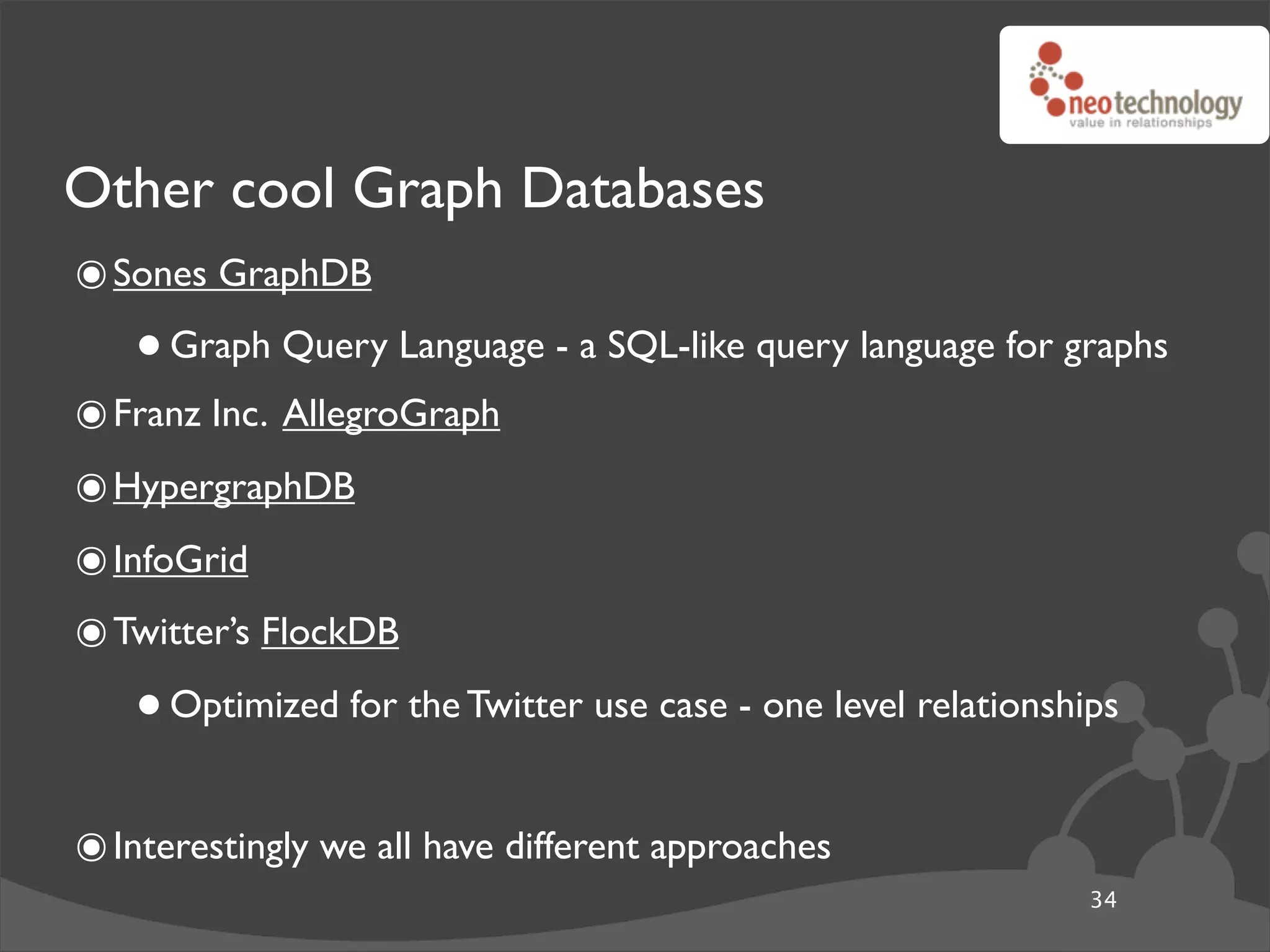 Other cool Graph Databases
๏ Sones GraphDB
   • Graph Query Language - a SQL-like query language for graphs
๏ Franz Inc. AllegroGraph
๏ HypergraphDB
๏ InfoGrid
๏ Twitter’s FlockDB
   • Optimized for the Twitter use case - one level relationships
๏ Interestingly we all have different approaches
                                                               34
 