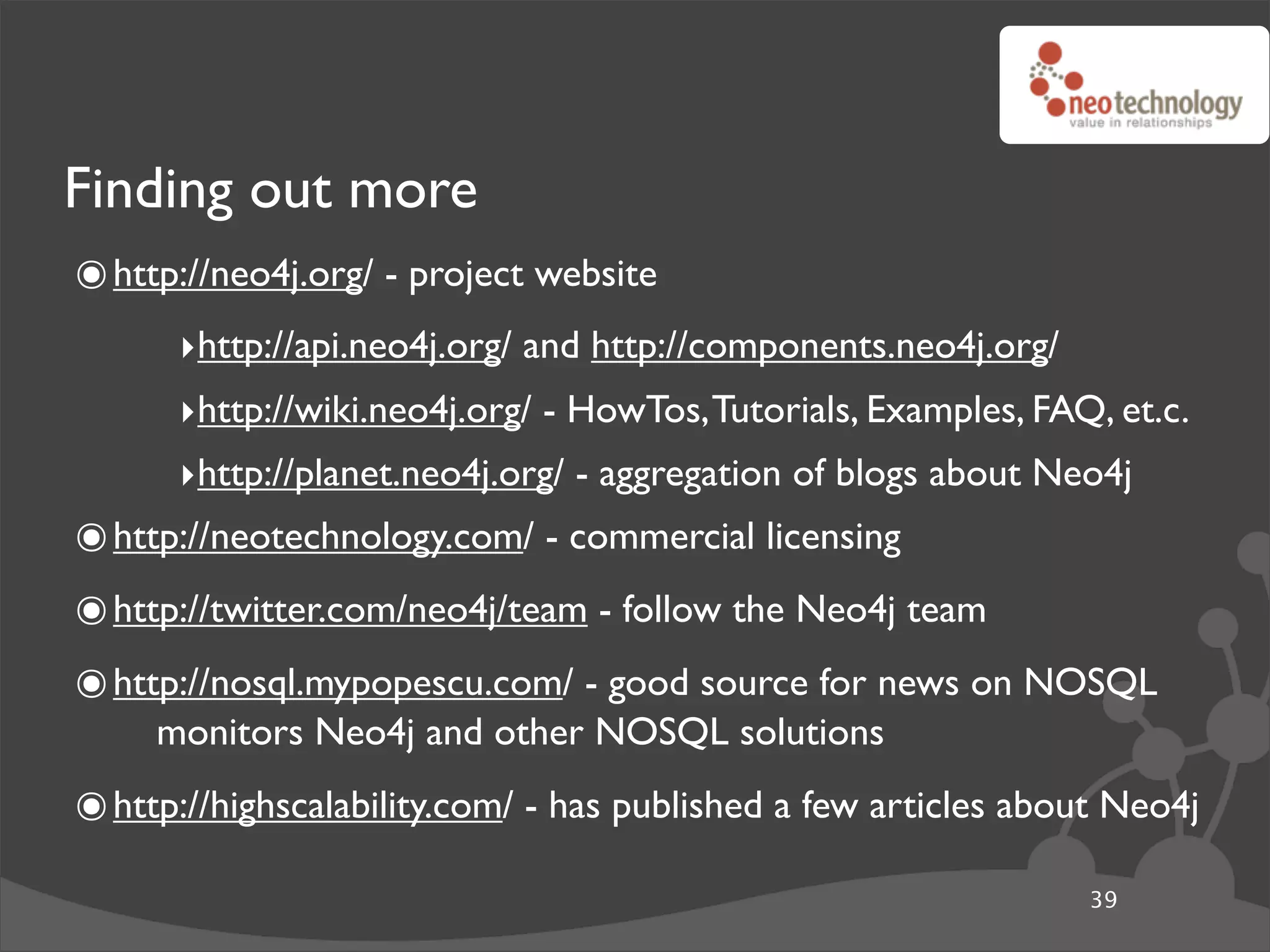 Finding out more
๏ http://neo4j.org/ - project website
      ‣http://api.neo4j.org/ and http://components.neo4j.org/
      ‣http://wiki.neo4j.org/ - HowTos, Tutorials, Examples, FAQ, et.c.
      ‣http://planet.neo4j.org/ - aggregation of blogs about Neo4j
๏ http://neotechnology.com/ - commercial licensing
๏ http://twitter.com/neo4j/team - follow the Neo4j team
๏ http://nosql.mypopescu.com/ - good source for news on NOSQL
     monitors Neo4j and other NOSQL solutions
๏ http://highscalability.com/ - has published a few articles about Neo4j
                                                                39
 