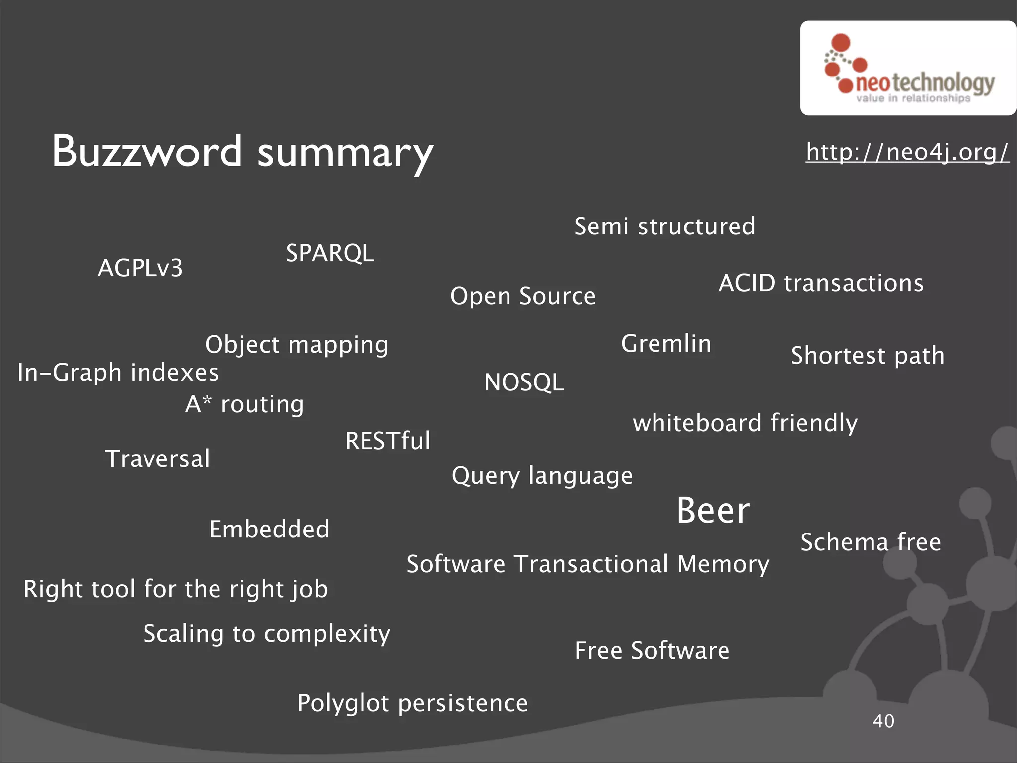 Buzzword summary                                                      http://neo4j.org/


                                                   Semi structured
                        SPARQL
      AGPLv3
                                                                 ACID transactions
                                         Open Source

               Object mapping                          Gremlin        Shortest path
In-Graph indexes                           NOSQL
             A* routing
                                                       whiteboard friendly
                               RESTful
       Traversal
                                         Query language

                 Embedded
                                                           Beer
                                                                       Schema free
                                   Software Transactional Memory
Right tool for the right job
           Scaling to complexity
                                                   Free Software

                         Polyglot persistence
                                                                             40
 