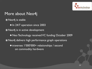 More about Neo4j
๏ Neo4j is stable
   • In 24/7 operation since 2003
๏ Neo4j is in active development
   • Neo Technology received VC funding October 2009
๏ Neo4j delivers high performance graph operations
   • traverses 1’000’000+ relationships / second
       on commodity hardware




                                                       14
 