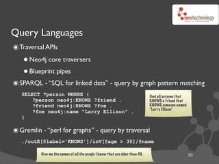 Query Languages
๏ Traversal APIs
   • Neo4j core traversers
   • Blueprint pipes
๏ SPARQL - “SQL for linked data” - query by graph pattern matching
   SELECT ?person WHERE {                                                      Find all persons that
       ?person neo4j:KNOWS ?friend .                                           KNOWS a friend that
       ?friend neo4j:KNOWS ?foe .                                              KNOWS someone named
                                                                               “Larry Ellison”.
       ?foe neo4j:name "Larry Ellison" .
   }

๏ Gremlin - “perl for graphs” - query by traversal
   ./outE[@label='KNOWS']/inV[@age > 30]/@name

          Give me the names of all the people I know that are older than 30.                           20
 
