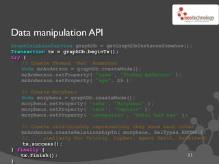 Data manipulation API
GraphDatabaseService graphDb = getGraphDbInstanceSomehow();
Transaction tx = graphDb.beginTx();
try {
   // Create Thomas 'Neo' Anderson
   Node mrAnderson = graphDb.createNode();
   mrAnderson.setProperty( "name", "Thomas Anderson" );
   mrAnderson.setProperty( "age", 29 );

   // Create Morpheus
   Node morpheus = graphDb.createNode();
   morpheus.setProperty( "name", "Morpheus" );
   morpheus.setProperty( "rank", "Captain" );
   morpheus.setProperty( "occupation", "Total bad ass" );

   // Create relationship representing they know each other
   mrAnderson.createRelationshipTo( morpheus, RelTypes.KNOWS );
   // ... similarly for Trinity, Cypher, Agent Smith, Architect
    tx.success();
} finally {
   tx.finish();                                          21
}
 