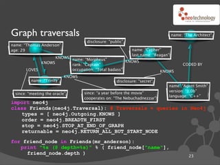 Graph traversals                                                                  name: “The Architect”
                                    disclosure: “public”
name: “Thomas Anderson”
age: 29                                                     name: “Cypher”
                                                            last name: “Reagan”
                   KNOWS name: “Morpheus”
             KNOWS                                  KNOWS
                         rank: “Captain”                                                CODED BY
       LOVES             occupation: “Total badass”                        KNOWS
                           KNOWS
         name: “Trinity”                            disclosure: “secret”
                                                                              name: “Agent Smith”
                                                                              version: “1.0b”
 since: “meeting the oracle”       since: “a year before the movie”
                                                                              language: “C++”
                                   cooperates on: “The Nebuchadnezzar”
import neo4j
class Friends(neo4j.Traversal): # Traversals ! queries in Neo4j
   types = [ neo4j.Outgoing.KNOWS ]
   order = neo4j.BREADTH_FIRST
   stop = neo4j.STOP_AT_END_OF_GRAPH
   returnable = neo4j.RETURN_ALL_BUT_START_NODE
for friend_node in Friends(mr_anderson):
   print "%s (@ depth=%s)" % ( friend_node["name"],
     friend_node.depth )
                                                                                           23
 