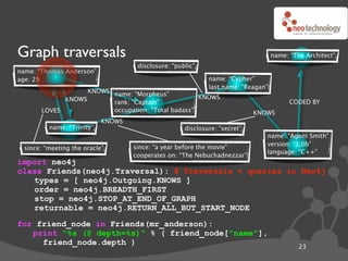 Graph traversals                                                                  name: “The Architect”
                                    disclosure: “public”
name: “Thomas Anderson”
age: 29                                                     name: “Cypher”
                                                            last name: “Reagan”
                   KNOWS name: “Morpheus”
             KNOWS                                  KNOWS
                         rank: “Captain”                                                CODED BY
       LOVES             occupation: “Total badass”                        KNOWS
                           KNOWS
         name: “Trinity”                            disclosure: “secret”
                                                                              name: “Agent Smith”
                                                                              version: “1.0b”
 since: “meeting the oracle”       since: “a year before the movie”
                                                                              language: “C++”
                                   cooperates on: “The Nebuchadnezzar”
import neo4j
class Friends(neo4j.Traversal): # Traversals ! queries in Neo4j
   types = [ neo4j.Outgoing.KNOWS ]
   order = neo4j.BREADTH_FIRST
   stop = neo4j.STOP_AT_END_OF_GRAPH
   returnable = neo4j.RETURN_ALL_BUT_START_NODE
for friend_node in Friends(mr_anderson):
   print "%s (@ depth=%s)" % ( friend_node["name"],
     friend_node.depth )
                                                                                           23
 