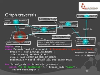 Graph traversals                                                                  name: “The Architect”
                                    disclosure: “public”
name: “Thomas Anderson”
age: 29                                                     name: “Cypher”
                                                            last name: “Reagan”
                   KNOWS name: “Morpheus”
             KNOWS                                  KNOWS
                         rank: “Captain”                                                CODED BY
       LOVES             occupation: “Total badass”                        KNOWS
                           KNOWS
         name: “Trinity”                            disclosure: “secret”
                                                                              name: “Agent Smith”
                                                                              version: “1.0b”
 since: “meeting the oracle”       since: “a year before the movie”
                                                                              language: “C++”
                                   cooperates on: “The Nebuchadnezzar”
import neo4j
class Friends(neo4j.Traversal): # Traversals ! queries in Neo4j
   types = [ neo4j.Outgoing.KNOWS ]               Morpheus (@ depth=1)
   order = neo4j.BREADTH_FIRST                    Trinity (@ depth=1)
   stop = neo4j.STOP_AT_END_OF_GRAPH
   returnable = neo4j.RETURN_ALL_BUT_START_NODE
for friend_node in Friends(mr_anderson):
   print "%s (@ depth=%s)" % ( friend_node["name"],
     friend_node.depth )
                                                                                           23
 