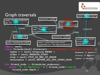 Graph traversals                                                                  name: “The Architect”
                                    disclosure: “public”
name: “Thomas Anderson”
age: 29                                                     name: “Cypher”
                                                            last name: “Reagan”
                   KNOWS name: “Morpheus”
             KNOWS                                  KNOWS
                         rank: “Captain”                                                CODED BY
       LOVES             occupation: “Total badass”                        KNOWS
                           KNOWS
         name: “Trinity”                            disclosure: “secret”
                                                                              name: “Agent Smith”
                                                                              version: “1.0b”
 since: “meeting the oracle”       since: “a year before the movie”
                                                                              language: “C++”
                                   cooperates on: “The Nebuchadnezzar”
import neo4j
class Friends(neo4j.Traversal): # Traversals ! queries in Neo4j
   types = [ neo4j.Outgoing.KNOWS ]               Morpheus (@ depth=1)
   order = neo4j.BREADTH_FIRST                    Trinity (@ depth=1)
   stop = neo4j.STOP_AT_END_OF_GRAPH
                                                  Cypher (@ depth=2)
   returnable = neo4j.RETURN_ALL_BUT_START_NODE
for friend_node in Friends(mr_anderson):
   print "%s (@ depth=%s)" % ( friend_node["name"],
     friend_node.depth )
                                                                                           23
 