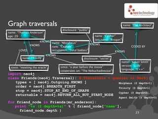 Graph traversals                                                                  name: “The Architect”
                                    disclosure: “public”
name: “Thomas Anderson”
age: 29                                                     name: “Cypher”
                                                            last name: “Reagan”
                   KNOWS name: “Morpheus”
             KNOWS                                  KNOWS
                         rank: “Captain”                                                CODED BY
       LOVES             occupation: “Total badass”                        KNOWS
                           KNOWS
         name: “Trinity”                            disclosure: “secret”
                                                                              name: “Agent Smith”
                                                                              version: “1.0b”
 since: “meeting the oracle”       since: “a year before the movie”
                                                                              language: “C++”
                                   cooperates on: “The Nebuchadnezzar”
import neo4j
class Friends(neo4j.Traversal): # Traversals ! queries in Neo4j
   types = [ neo4j.Outgoing.KNOWS ]               Morpheus (@ depth=1)
   order = neo4j.BREADTH_FIRST                    Trinity (@ depth=1)
   stop = neo4j.STOP_AT_END_OF_GRAPH
                                                  Cypher (@ depth=2)
   returnable = neo4j.RETURN_ALL_BUT_START_NODE
                                                                             Agent Smith (@ depth=3)
for friend_node in Friends(mr_anderson):
   print "%s (@ depth=%s)" % ( friend_node["name"],
     friend_node.depth )
                                                                                           23
 