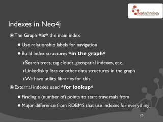 Indexes in Neo4j
๏ The Graph *is* the main index
   • Use relationship labels for navigation
   • Build index structures *in the graph*
     ‣Search trees, tag clouds, geospatial indexes, et.c.
     ‣Linked/skip lists or other data structures in the graph
     ‣We have utility libraries for this
๏ External indexes used *for lookup*
   • Finding a (number of) points to start traversals from
   • Major difference from RDBMS that use indexes for everything
                                                                25
 