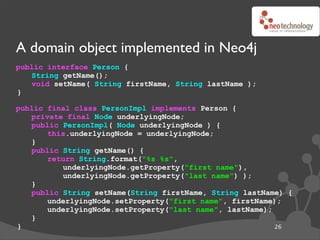 A domain object implemented in Neo4j
public interface Person {
   String getName();
   void setName( String firstName, String lastName );
}

public final class PersonImpl implements Person {
   private final Node underlyingNode;
   public PersonImpl( Node underlyingNode ) {
       this.underlyingNode = underlyingNode;
   }
   public String getName() {
       return String.format("%s %s",
          underlyingNode.getProperty("first name"),
          underlyingNode.getProperty("last name") );
   }
   public String setName(String firstName, String lastName) {
       underlyingNode.setProperty("first name", firstName);
       underlyingNode.setProperty("last name", lastName);
   }
}                                                         26
 