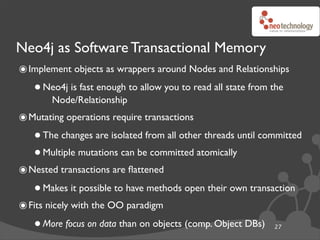 Neo4j as Software Transactional Memory
๏ Implement objects as wrappers around Nodes and Relationships
   • Neo4j is fast enough to allow you to read all state from the
      Node/Relationship
๏ Mutating operations require transactions
   • The changes are isolated from all other threads until committed
   • Multiple mutations can be committed atomically
๏ Nested transactions are ﬂattened
   • Makes it possible to have methods open their own transaction
๏ Fits nicely with the OO paradigm
   • More focus on data than on objects (comp. Object DBs)    27
 