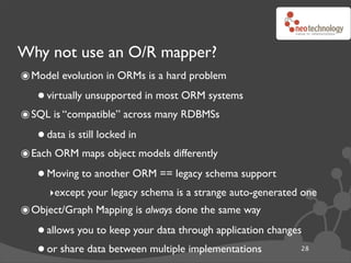 Why not use an O/R mapper?
๏ Model evolution in ORMs is a hard problem
   • virtually unsupported in most ORM systems
๏ SQL is “compatible” across many RDBMSs
   • data is still locked in
๏ Each ORM maps object models differently
   • Moving to another ORM == legacy schema support
      ‣except your legacy schema is a strange auto-generated one
๏ Object/Graph Mapping is always done the same way
   • allows you to keep your data through application changes
   • or share data between multiple implementations         28
 
