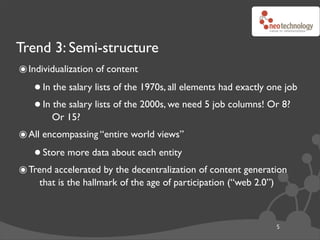 Trend 3: Semi-structure
๏ Individualization of content
   • In the salary lists of the 1970s, all elements had exactly one job
   • In Or 15? lists of the 2000s, we need 5 job columns! Or 8?
        the salary


๏ All encompassing “entire world views”
   • Store more data about each entity
๏ Trend accelerated by the decentralization of content generation
     that is the hallmark of the age of participation (“web 2.0”)



                                                                    5
 