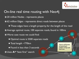 On-line real time routing with Neo4j
๏ 20 million Nodes - represents places
๏ 62 million Edges - represents direct roads between places
   • These edges have a length property, for the length of the road
๏ Average optimal route, 100 separate roads, found in 100ms
๏ Worst case route we could ﬁnd:
   • Optimal route is 5500 separate roads
   • Total length ~770km                             There’s a difference


   • Found in less than 3 seconds
                                                     bet ween least
                                                     number of hops and
                                                     least cost.

๏ Uses A* “best ﬁrst” search
                                                                    31
 