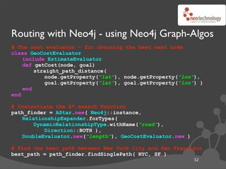 Routing with Neo4j - using Neo4j Graph-Algos
# The cost evaluator - for choosing the best next node
class GeoCostEvaluator
    include EstimateEvaluator
    def getCost(node, goal)
        straight_path_distance(
           node.getProperty("lat"), node.getProperty("lon"),
           goal.getProperty("lat"), goal.getProperty("lon") )
    end
end

# Instantiate the A* search function
path_finder = AStar.new( Neo4j::instance,
   RelationshipExpander.forTypes(
       DynamicRelationshipType.withName("road"),
          Direction::BOTH ),
   DoubleEvaluator.new("length"), GeoCostEvaluator.new )

# Find the best path between New York City and San Francisco
best_path = path_finder.findSinglePath( NYC, SF )
                                                           32
 