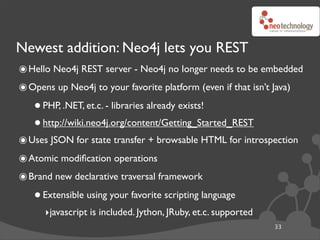 Newest addition: Neo4j lets you REST
๏ Hello Neo4j REST server - Neo4j no longer needs to be embedded
๏ Opens up Neo4j to your favorite platform (even if that isn’t Java)
   • PHP, .NET, et.c. - libraries already exists!
   • http://wiki.neo4j.org/content/Getting_Started_REST
๏ Uses JSON for state transfer + browsable HTML for introspection
๏ Atomic modiﬁcation operations
๏ Brand new declarative traversal framework
   • Extensible using your favorite scripting language
      ‣javascript is included. Jython, JRuby, et.c. supported
                                                                33
 