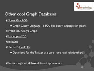Other cool Graph Databases
๏ Sones GraphDB
   • Graph Query Language - a SQL-like query language for graphs
๏ Franz Inc. AllegroGraph
๏ HypergraphDB
๏ InfoGrid
๏ Twitter’s FlockDB
   • Optimized for the Twitter use case - one level relationships
๏ Interestingly we all have different approaches
                                                               34
 