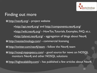 Finding out more
๏ http://neo4j.org/ - project website
      ‣http://api.neo4j.org/ and http://components.neo4j.org/
      ‣http://wiki.neo4j.org/ - HowTos, Tutorials, Examples, FAQ, et.c.
      ‣http://planet.neo4j.org/ - aggregation of blogs about Neo4j
๏ http://neotechnology.com/ - commercial licensing
๏ http://twitter.com/neo4j/team - follow the Neo4j team
๏ http://nosql.mypopescu.com/ - good source for news on NOSQL
     monitors Neo4j and other NOSQL solutions
๏ http://highscalability.com/ - has published a few articles about Neo4j
                                                                39
 