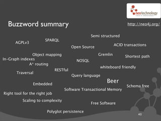 Buzzword summary                                                      http://neo4j.org/


                                                   Semi structured
                        SPARQL
      AGPLv3
                                                                 ACID transactions
                                         Open Source

               Object mapping                          Gremlin        Shortest path
In-Graph indexes                           NOSQL
             A* routing
                                                       whiteboard friendly
                               RESTful
       Traversal
                                         Query language

                 Embedded
                                                           Beer
                                                                       Schema free
                                   Software Transactional Memory
Right tool for the right job
           Scaling to complexity
                                                   Free Software

                         Polyglot persistence
                                                                             40
 