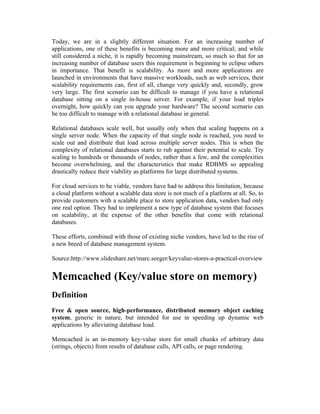 Today, we are in a slightly different situation. For an increasing number of
applications, one of these benefits is becoming more and more critical; and while
still considered a niche, it is rapidly becoming mainstream, so much so that for an
increasing number of database users this requirement is beginning to eclipse others
in importance. That benefit is scalability. As more and more applications are
launched in environments that have massive workloads, such as web services, their
scalability requirements can, first of all, change very quickly and, secondly, grow
very large. The first scenario can be difficult to manage if you have a relational
database sitting on a single in-house server. For example, if your load triples
overnight, how quickly can you upgrade your hardware? The second scenario can
be too difficult to manage with a relational database in general.

Relational databases scale well, but usually only when that scaling happens on a
single server node. When the capacity of that single node is reached, you need to
scale out and distribute that load across multiple server nodes. This is when the
complexity of relational databases starts to rub against their potential to scale. Try
scaling to hundreds or thousands of nodes, rather than a few, and the complexities
become overwhelming, and the characteristics that make RDBMS so appealing
drastically reduce their viability as platforms for large distributed systems.

For cloud services to be viable, vendors have had to address this limitation, because
a cloud platform without a scalable data store is not much of a platform at all. So, to
provide customers with a scalable place to store application data, vendors had only
one real option. They had to implement a new type of database system that focuses
on scalability, at the expense of the other benefits that come with relational
databases.

These efforts, combined with those of existing niche vendors, have led to the rise of
a new breed of database management system.

Source:http://www.slideshare.net/marc.seeger/keyvalue-stores-a-practical-overview


Memcached (Key/value store on memory)
Definition
Free & open source, high-performance, distributed memory object caching
system, generic in nature, but intended for use in speeding up dynamic web
applications by alleviating database load.

Memcached is an in-memory key-value store for small chunks of arbitrary data
(strings, objects) from results of database calls, API calls, or page rendering.
 