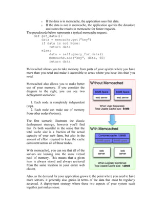 o If the data is in memcache, the application uses that data.
           o If the data is not in memcache, the application queries the datastore
             and stores the results in memcache for future requests.
The pseudocode below represents a typical memcache request:
     def get_data():
          data = memcache.get("key")
          if data is not None:
                return data
          else:
                data = self.query_for_data()
                memcache.add("key", data, 60)
                return data

Memcached allows you to take memory from parts of your system where you have
more than you need and make it accessible to areas where you have less than you
need.

Memcached also allows you to make better
use of your memory. If you consider the
diagram to the right, you can see two
deployment scenarios:

   1. Each node is completely independent
(top).
   2. Each node can make use of memory
from other nodes (bottom).

The first scenario illustrates the classic
deployment strategy, however you'll find
that it's both wasteful in the sense that the
total cache size is a fraction of the actual
capacity of your web farm, but also in the
amount of effort required to keep the cache
consistent across all of those nodes.

With memcached, you can see that all of the
servers are looking into the same virtual
pool of memory. This means that a given
item is always stored and always retrieved
from the same location in your entire web
cluster.

Also, as the demand for your application grows to the point where you need to have
more servers, it generally also grows in terms of the data that must be regularly
accessed. A deployment strategy where these two aspects of your system scale
together just makes sense.
 