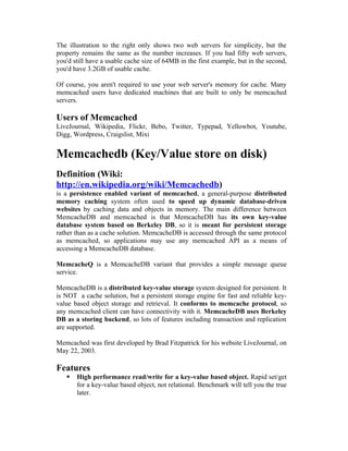 The illustration to the right only shows two web servers for simplicity, but the
property remains the same as the number increases. If you had fifty web servers,
you'd still have a usable cache size of 64MB in the first example, but in the second,
you'd have 3.2GB of usable cache.

Of course, you aren't required to use your web server's memory for cache. Many
memcached users have dedicated machines that are built to only be memcached
servers.

Users of Memcached
LiveJournal, Wikipedia, Flickr, Bebo, Twitter, Typepad, Yellowbot, Youtube,
Digg, Wordpress, Craigslist, Mixi


Memcachedb (Key/Value store on disk)
Definition (Wiki:
http://en.wikipedia.org/wiki/Memcachedb)
is a persistence enabled variant of memcached, a general-purpose distributed
memory caching system often used to speed up dynamic database-driven
websites by caching data and objects in memory. The main difference between
MemcacheDB and memcached is that MemcacheDB has its own key-value
database system based on Berkeley DB, so it is meant for persistent storage
rather than as a cache solution. MemcacheDB is accessed through the same protocol
as memcached, so applications may use any memcached API as a means of
accessing a MemcacheDB database.

MemcacheQ is a MemcacheDB variant that provides a simple message queue
service.

MemcacheDB is a distributed key-value storage system designed for persistent. It
is NOT a cache solution, but a persistent storage engine for fast and reliable key-
value based object storage and retrieval. It conforms to memcache protocol, so
any memcached client can have connectivity with it. MemcacheDB uses Berkeley
DB as a storing backend, so lots of features including transaction and replication
are supported.

Memcached was first developed by Brad Fitzpatrick for his website LiveJournal, on
May 22, 2003.

Features
      High performance read/write for a key-value based object. Rapid set/get
       for a key-value based object, not relational. Benchmark will tell you the true
       later.
 