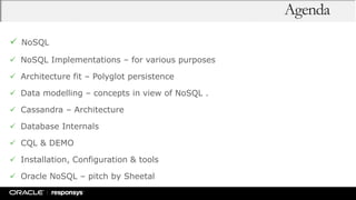 Agenda
 NoSQL
 NoSQL Implementations – for various purposes
 Architecture fit – Polyglot persistence
 Data modelling – concepts in view of NoSQL .
 Cassandra – Architecture
 Database Internals
 CQL & DEMO
 Installation, Configuration & tools
 Oracle NoSQL – pitch by Sheetal
 