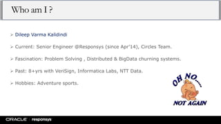 Who am I ?
 Dileep Varma Kalidindi
 Current: Senior Engineer @Responsys (since Apr’14), Circles Team.
 Fascination: Problem Solving , Distributed & BigData churning systems.
 Past: 8+yrs with VeriSign, Informatica Labs, NTT Data.
 Hobbies: Adventure sports.
 
