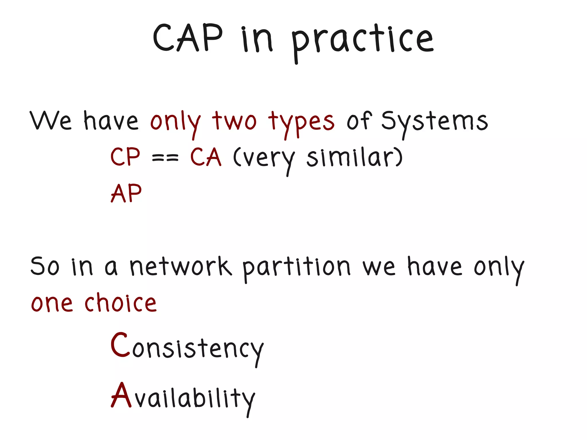 CAP in practice

We have only two types of Systems
      CP == CA (very similar)
      AP


So in a network partition we have only
one choice
      C onsistency
      A vailability
 