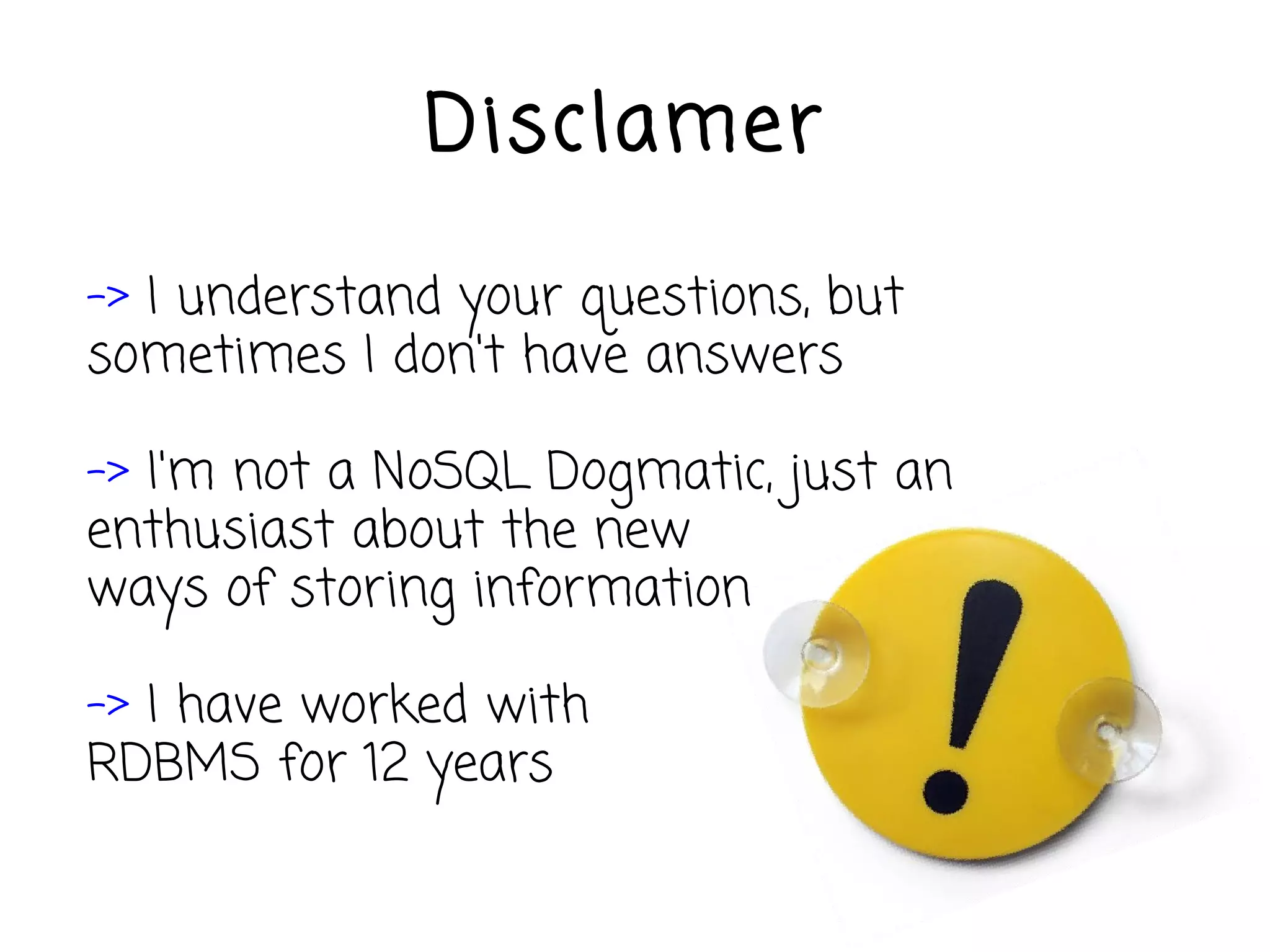 Disclamer

-> I understand your questions, but
sometimes I don't have answers

-> I'm not a NoSQL Dogmatic, just an
enthusiast about the new
ways of storing information

-> I have worked with
RDBMS for 12 years
 
