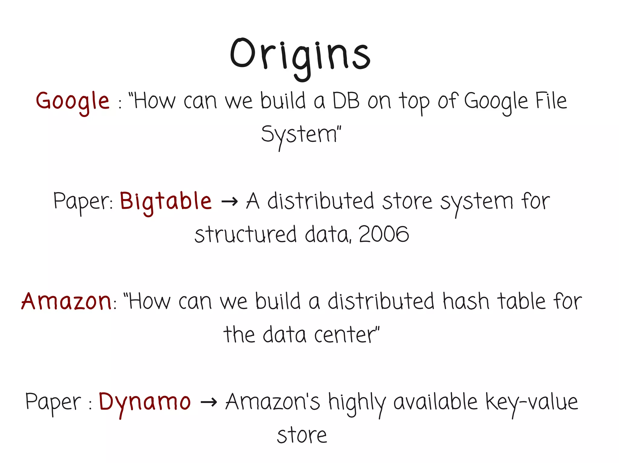 Or igins
 Google : “How can we build a DB on top of Google File
                       System”


   Paper: Bigtable → A distributed store system for
                structured data, 2006


Amazon: “How can we build a distributed hash table for
                   the data center”


Paper : Dynamo → Amazon's highly available key-value
                        store
 