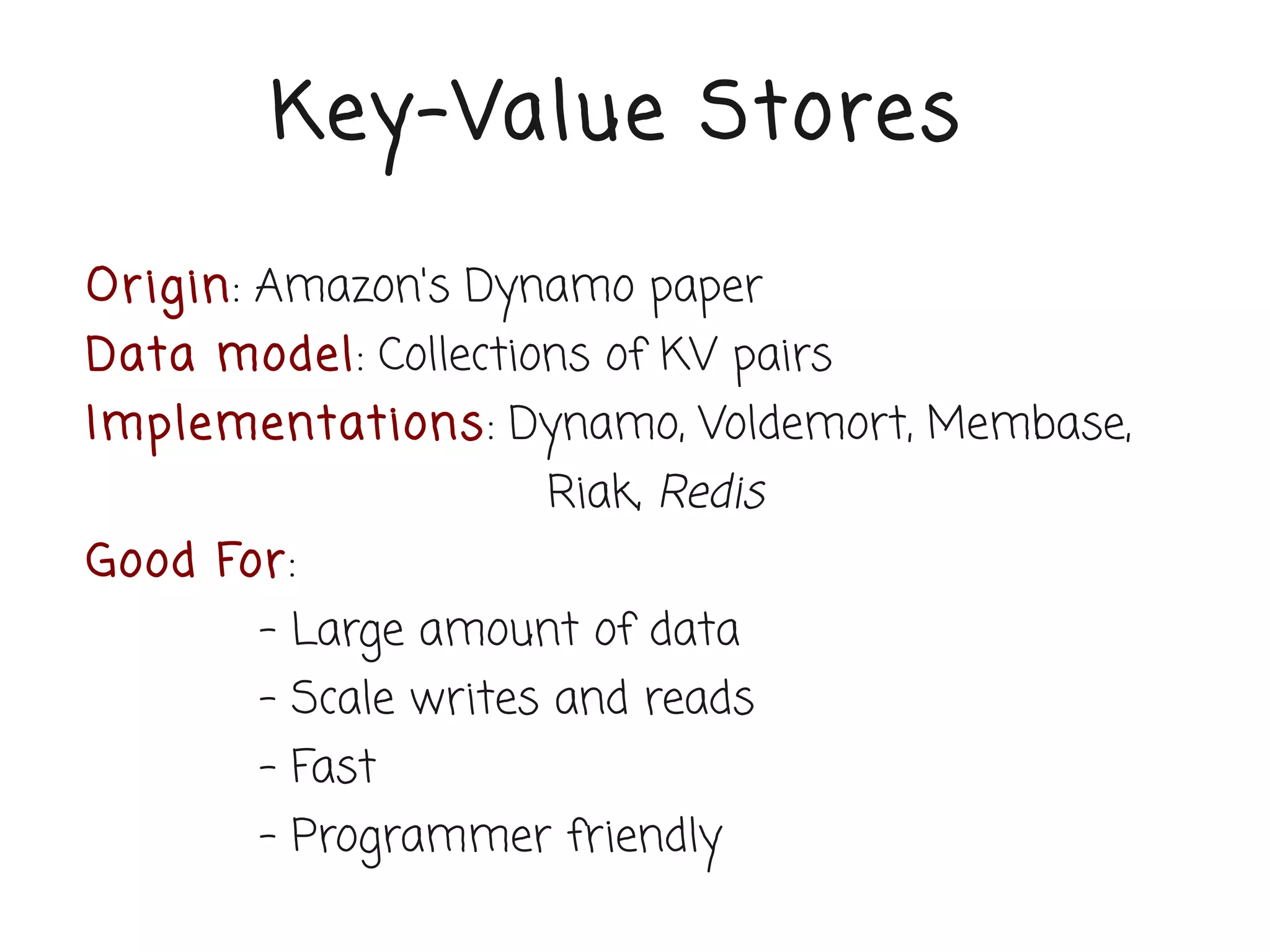 Key-Value Stores

Or igin: Amazon's Dynamo paper
Data model: Collections of KV pairs
Implementations: Dynamo, Voldemort, Membase,
                     Riak, Redis
Good For:
        - Large amount of data
        - Scale writes and reads
        - Fast
        - Programmer friendly
 