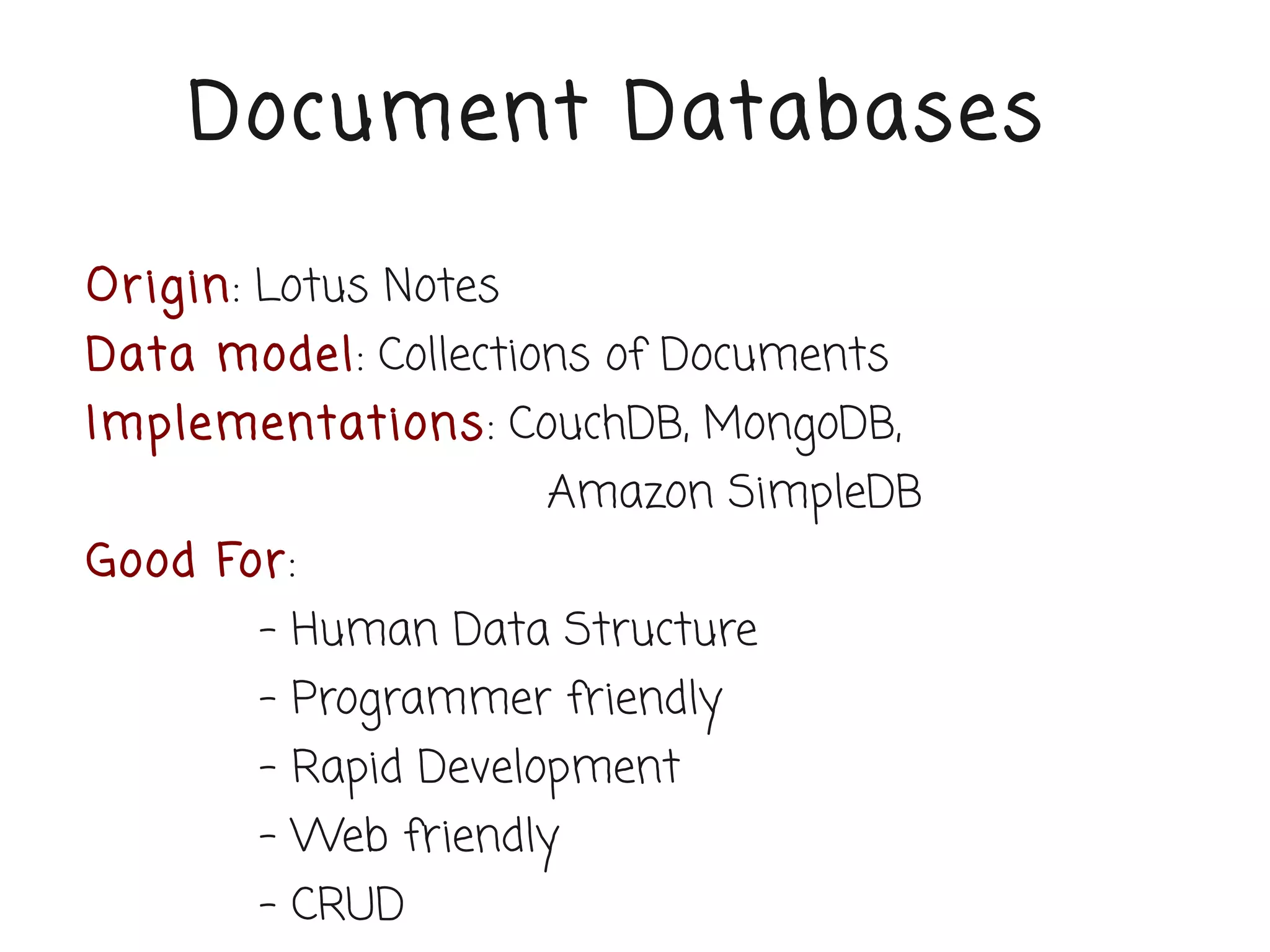 Document Databases

Or igin: Lotus Notes
Data model: Collections of Documents
Implementations: CouchDB, MongoDB,
                       Amazon SimpleDB
Good For:
        - Human Data Structure
        - Programmer friendly
        - Rapid Development
        - Web friendly
        - CRUD
 