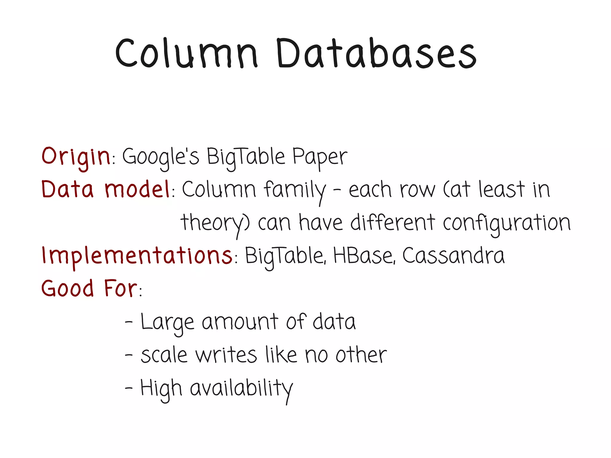 Column Databases

Or igin: Google's BigTable Paper
Data model: Column family – each row (at least in
              theory) can have different configuration
Implementations: BigTable, HBase, Cassandra
Good For:
        - Large amount of data
        - scale writes like no other
        - High availability
 