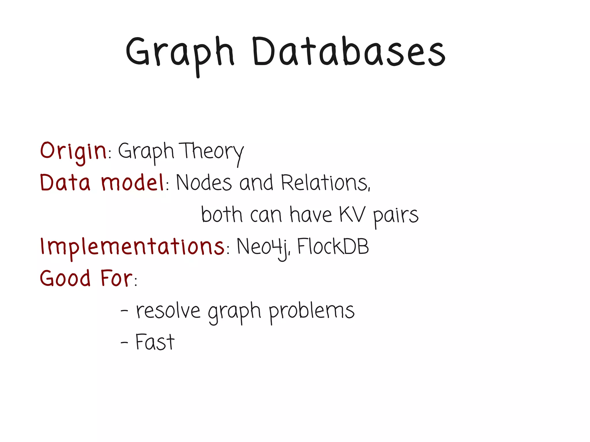 Graph Databases

Or igin: Graph Theory
Data model: Nodes and Relations,
                 both can have KV pairs
Implementations: Neo4j, FlockDB
Good For:
        - resolve graph problems
        - Fast
 
