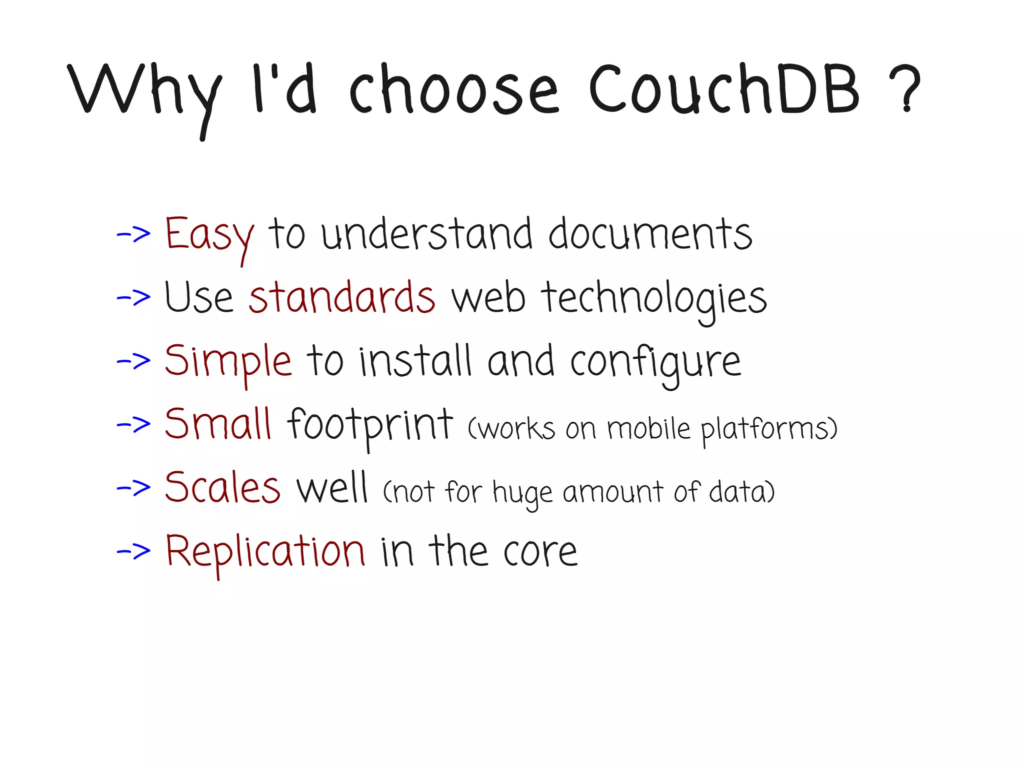 Why I'd choose CouchDB ?

 -> Easy to understand documents
 -> Use standards web technologies
 -> Simple to install and configure
 -> Small footprint     (works on mobile platforms)

 -> Scales well   (not for huge amount of data)

 -> Replication in the core
 
