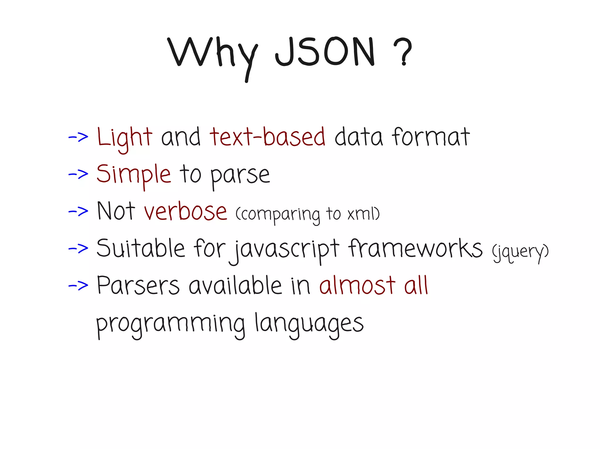 Why JSON ?

-> Light and text-based data format
-> Simple to parse
-> Not verbose   (comparing to xml)

-> Suitable for javascript frameworks   (jquery)

-> Parsers available in almost all
  programming languages
 