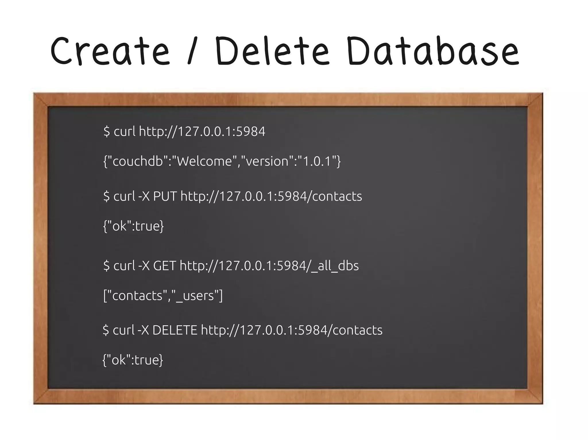 Create / Delete Database

  $ curl http://127.0.0.1:5984

  {"couchdb":"Welcome","version":"1.0.1"}

  $ curl -X PUT http://127.0.0.1:5984/contacts

  {"ok":true}

  $ curl -X GET http://127.0.0.1:5984/_all_dbs

  ["contacts","_users"]

  $ curl -X DELETE http://127.0.0.1:5984/contacts

  {"ok":true}
 