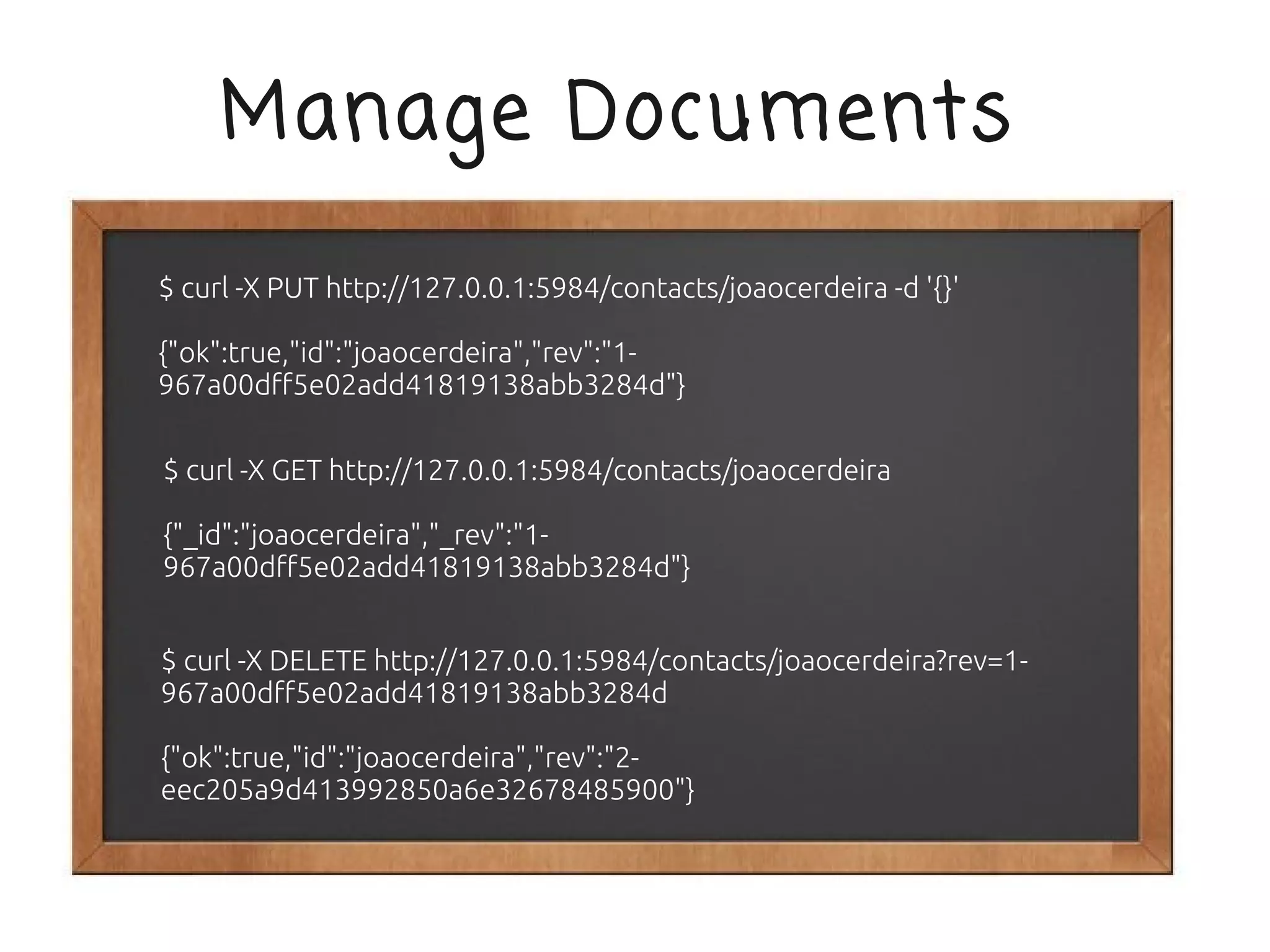 Manage Documents

$ curl -X PUT http://127.0.0.1:5984/contacts/joaocerdeira -d '{}'

{"ok":true,"id":"joaocerdeira","rev":"1-
967a00dff5e02add41819138abb3284d"}

$ curl -X GET http://127.0.0.1:5984/contacts/joaocerdeira

{"_id":"joaocerdeira","_rev":"1-
967a00dff5e02add41819138abb3284d"}


$ curl -X DELETE http://127.0.0.1:5984/contacts/joaocerdeira?rev=1-
967a00dff5e02add41819138abb3284d

{"ok":true,"id":"joaocerdeira","rev":"2-
eec205a9d413992850a6e32678485900"}
 