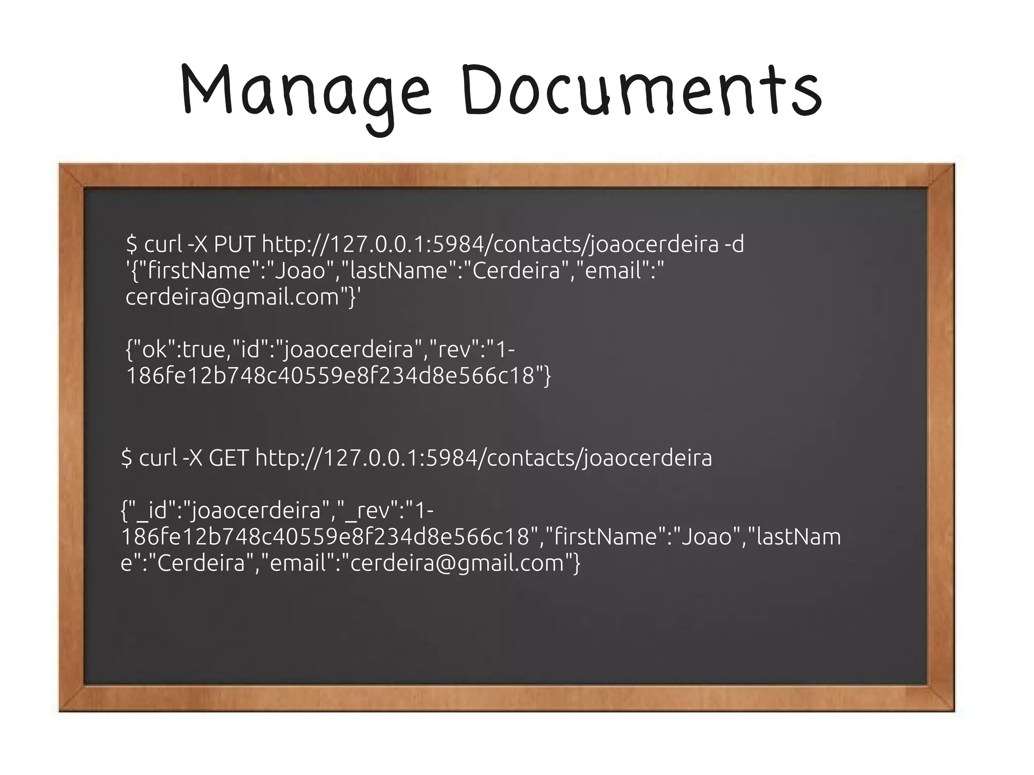 Manage Documents

$ curl -X PUT http://127.0.0.1:5984/contacts/joaocerdeira -d
'{"firstName":"Joao","lastName":"Cerdeira","email":"
cerdeira@gmail.com"}'

{"ok":true,"id":"joaocerdeira","rev":"1-
186fe12b748c40559e8f234d8e566c18"}


$ curl -X GET http://127.0.0.1:5984/contacts/joaocerdeira

{"_id":"joaocerdeira","_rev":"1-
186fe12b748c40559e8f234d8e566c18","firstName":"Joao","lastNam
e":"Cerdeira","email":"cerdeira@gmail.com"}
 