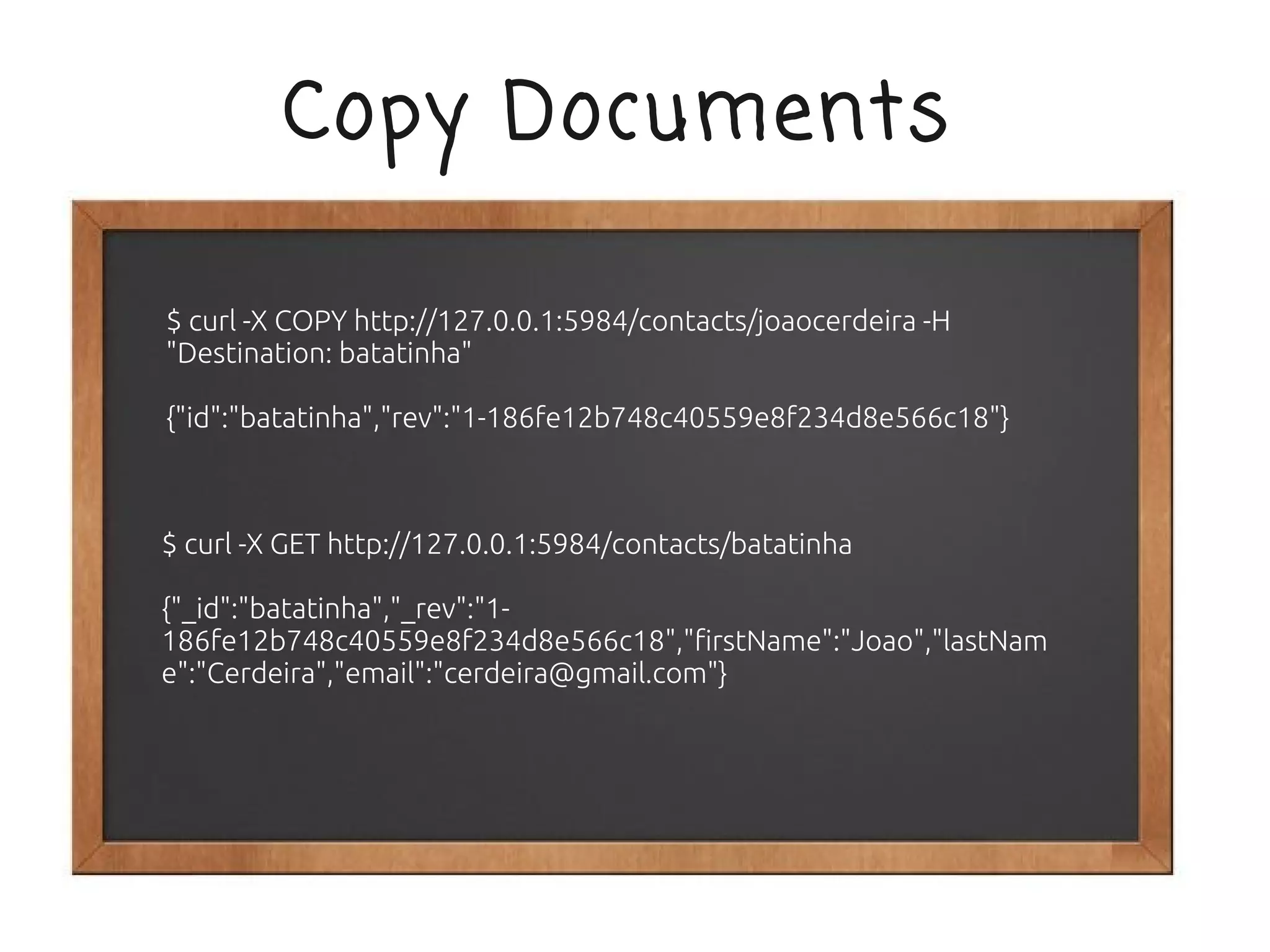 Copy Documents

$ curl -X COPY http://127.0.0.1:5984/contacts/joaocerdeira -H
"Destination: batatinha"

{"id":"batatinha","rev":"1-186fe12b748c40559e8f234d8e566c18"}



$ curl -X GET http://127.0.0.1:5984/contacts/batatinha

{"_id":"batatinha","_rev":"1-
186fe12b748c40559e8f234d8e566c18","firstName":"Joao","lastNam
e":"Cerdeira","email":"cerdeira@gmail.com"}
 