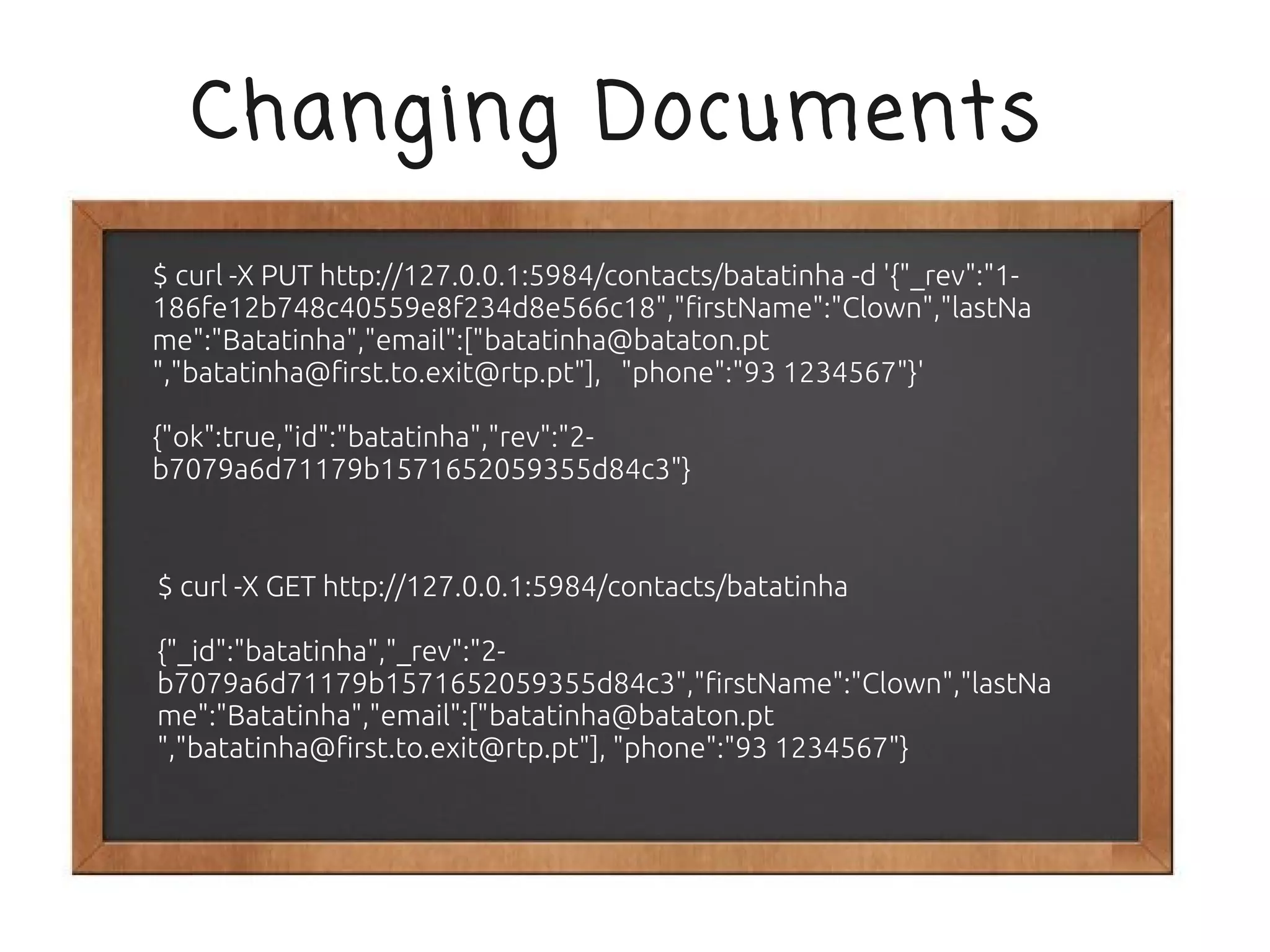 Changing Documents
$ curl -X PUT http://127.0.0.1:5984/contacts/batatinha -d '{"_rev":"1-
186fe12b748c40559e8f234d8e566c18","firstName":"Clown","lastNa
me":"Batatinha","email":["batatinha@bataton.pt
","batatinha@first.to.exit@rtp.pt"], "phone":"93 1234567"}'

{"ok":true,"id":"batatinha","rev":"2-
b7079a6d71179b1571652059355d84c3"}



$ curl -X GET http://127.0.0.1:5984/contacts/batatinha

{"_id":"batatinha","_rev":"2-
b7079a6d71179b1571652059355d84c3","firstName":"Clown","lastNa
me":"Batatinha","email":["batatinha@bataton.pt
","batatinha@first.to.exit@rtp.pt"], "phone":"93 1234567"}
 