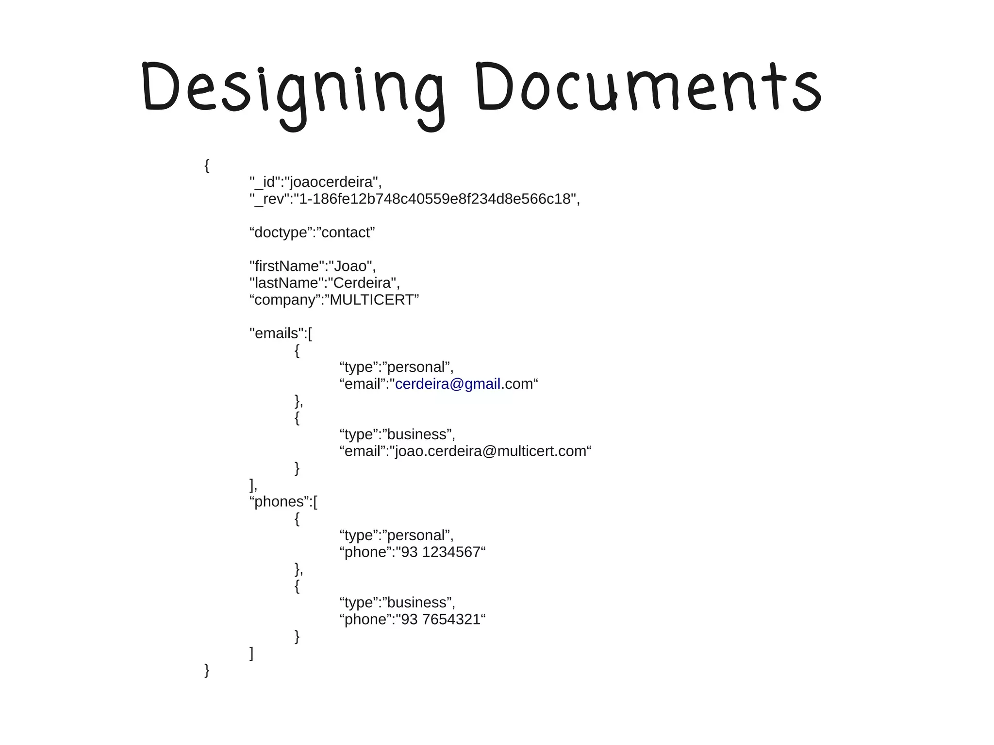 Designing Documents
 {
     "_id":"joaocerdeira",
     "_rev":"1-186fe12b748c40559e8f234d8e566c18",

     “doctype”:”contact”

     "firstName":"Joao",
     "lastName":"Cerdeira",
     “company”:”MULTICERT”

     "emails":[
            {
                  “type”:”personal”,
                  “email”:"cerdeira@gmail.com“
            },
            {
                  “type”:”business”,
                  “email”:"joao.cerdeira@multicert.com“
           }
     ],
     “phones”:[
           {
                  “type”:”personal”,
                  “phone”:"93 1234567“
            },
            {
                  “type”:”business”,
                  “phone”:"93 7654321“
            }
     ]
 }
 