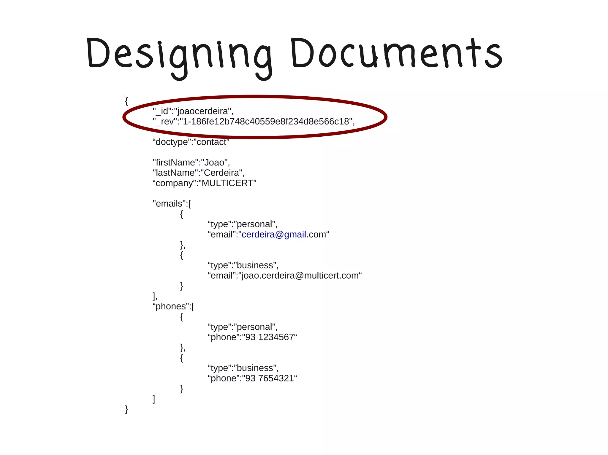 Designing Documents
 {
     "_id":"joaocerdeira",
     "_rev":"1-186fe12b748c40559e8f234d8e566c18",

     “doctype”:”contact”

     "firstName":"Joao",
     "lastName":"Cerdeira",
     “company”:”MULTICERT”

     "emails":[
            {
                  “type”:”personal”,
                  “email”:"cerdeira@gmail.com“
            },
            {
                  “type”:”business”,
                  “email”:"joao.cerdeira@multicert.com“
           }
     ],
     “phones”:[
           {
                  “type”:”personal”,
                  “phone”:"93 1234567“
            },
            {
                  “type”:”business”,
                  “phone”:"93 7654321“
            }
     ]
 }
 
