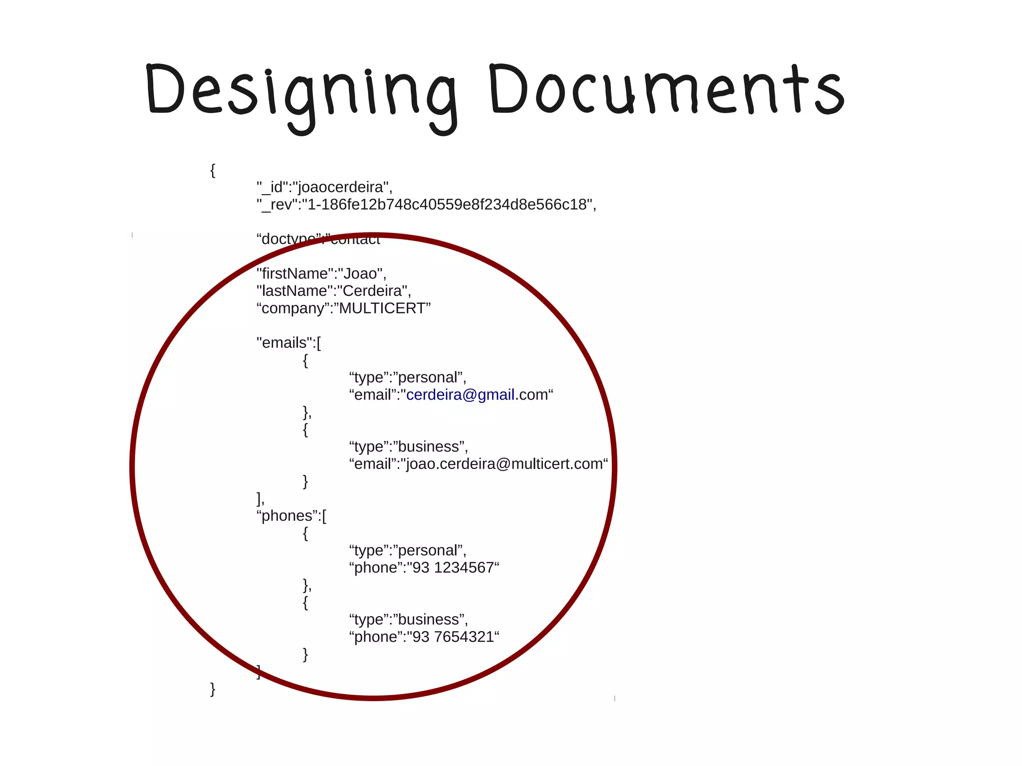 Designing Documents
 {
     "_id":"joaocerdeira",
     "_rev":"1-186fe12b748c40559e8f234d8e566c18",

     “doctype”:”contact”

     "firstName":"Joao",
     "lastName":"Cerdeira",
     “company”:”MULTICERT”

     "emails":[
            {
                  “type”:”personal”,
                  “email”:"cerdeira@gmail.com“
            },
            {
                  “type”:”business”,
                  “email”:"joao.cerdeira@multicert.com“
           }
     ],
     “phones”:[
           {
                  “type”:”personal”,
                  “phone”:"93 1234567“
            },
            {
                  “type”:”business”,
                  “phone”:"93 7654321“
            }
     ]
 }
 