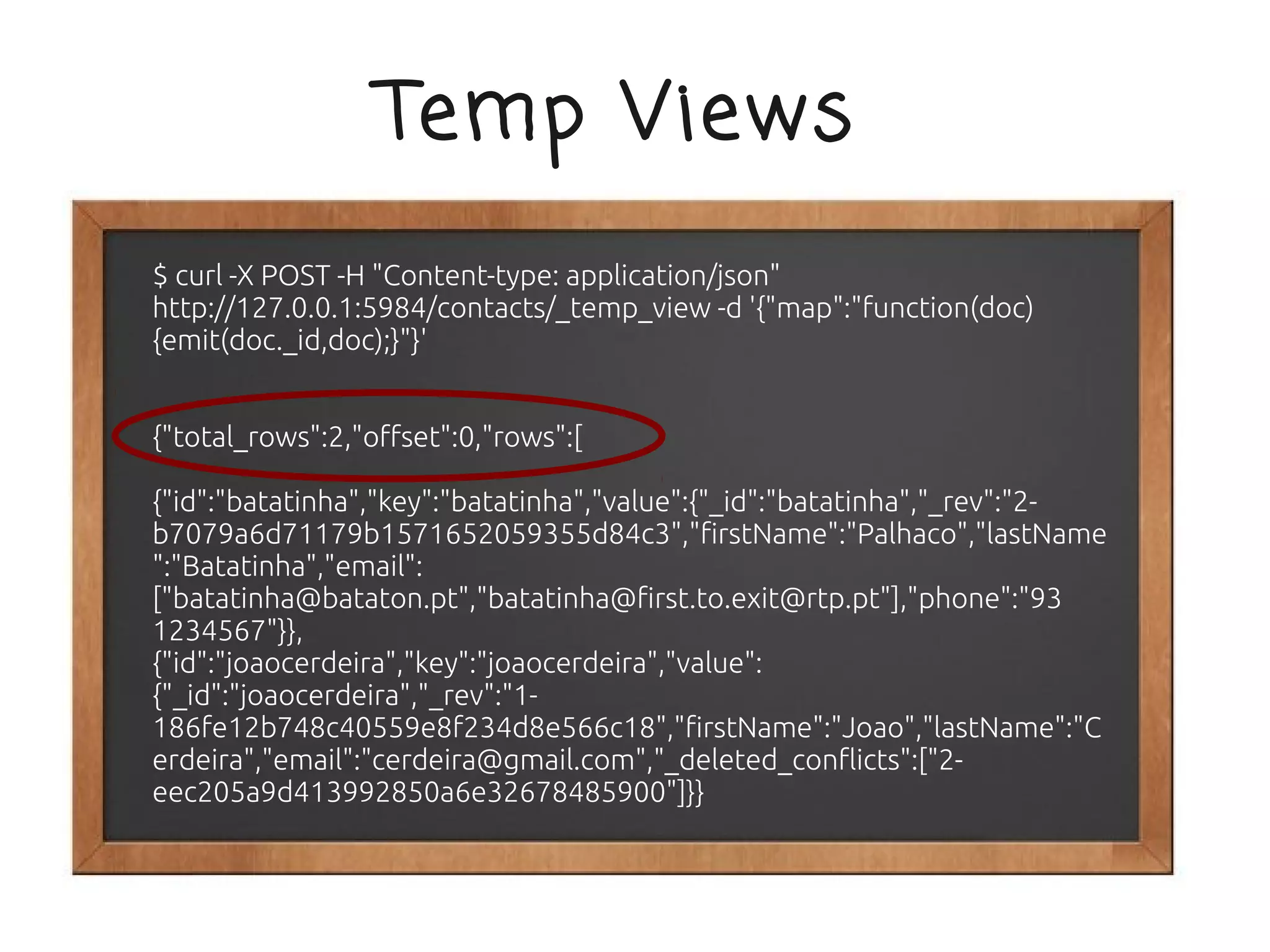 Temp Views
$ curl -X POST -H "Content-type: application/json"
http://127.0.0.1:5984/contacts/_temp_view -d '{"map":"function(doc)
{emit(doc._id,doc);}"}'


{"total_rows":2,"offset":0,"rows":[

{"id":"batatinha","key":"batatinha","value":{"_id":"batatinha","_rev":"2-
b7079a6d71179b1571652059355d84c3","firstName":"Palhaco","lastName
":"Batatinha","email":
["batatinha@bataton.pt","batatinha@first.to.exit@rtp.pt"],"phone":"93
1234567"}},
{"id":"joaocerdeira","key":"joaocerdeira","value":
{"_id":"joaocerdeira","_rev":"1-
186fe12b748c40559e8f234d8e566c18","firstName":"Joao","lastName":"C
erdeira","email":"cerdeira@gmail.com","_deleted_conflicts":["2-
eec205a9d413992850a6e32678485900"]}}
 