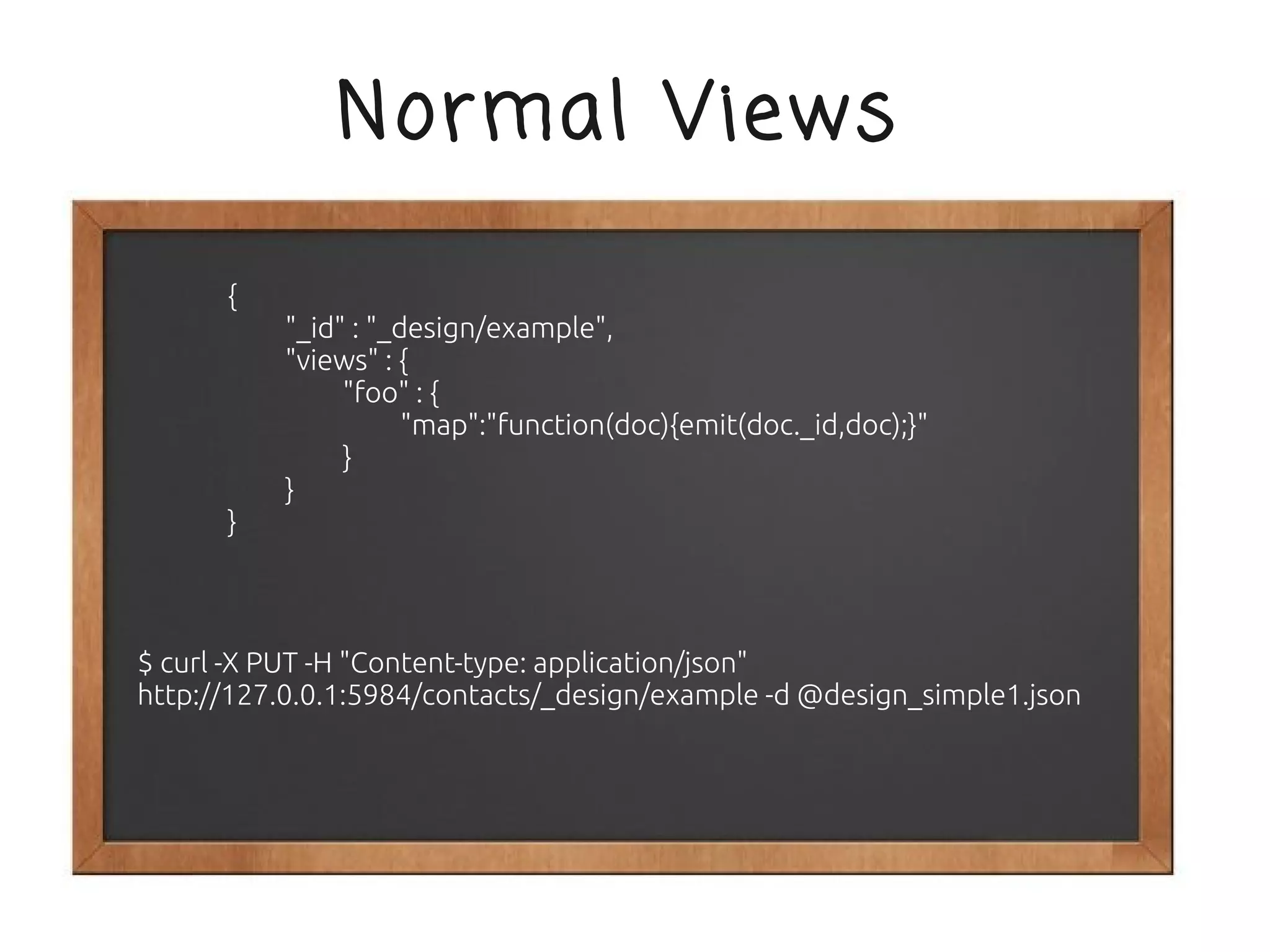 Normal Views

      {
          "_id" : "_design/example",
          "views" : {
               "foo" : {
                     "map":"function(doc){emit(doc._id,doc);}"
               }
          }
      }



$ curl -X PUT -H "Content-type: application/json"
http://127.0.0.1:5984/contacts/_design/example -d @design_simple1.json
 
