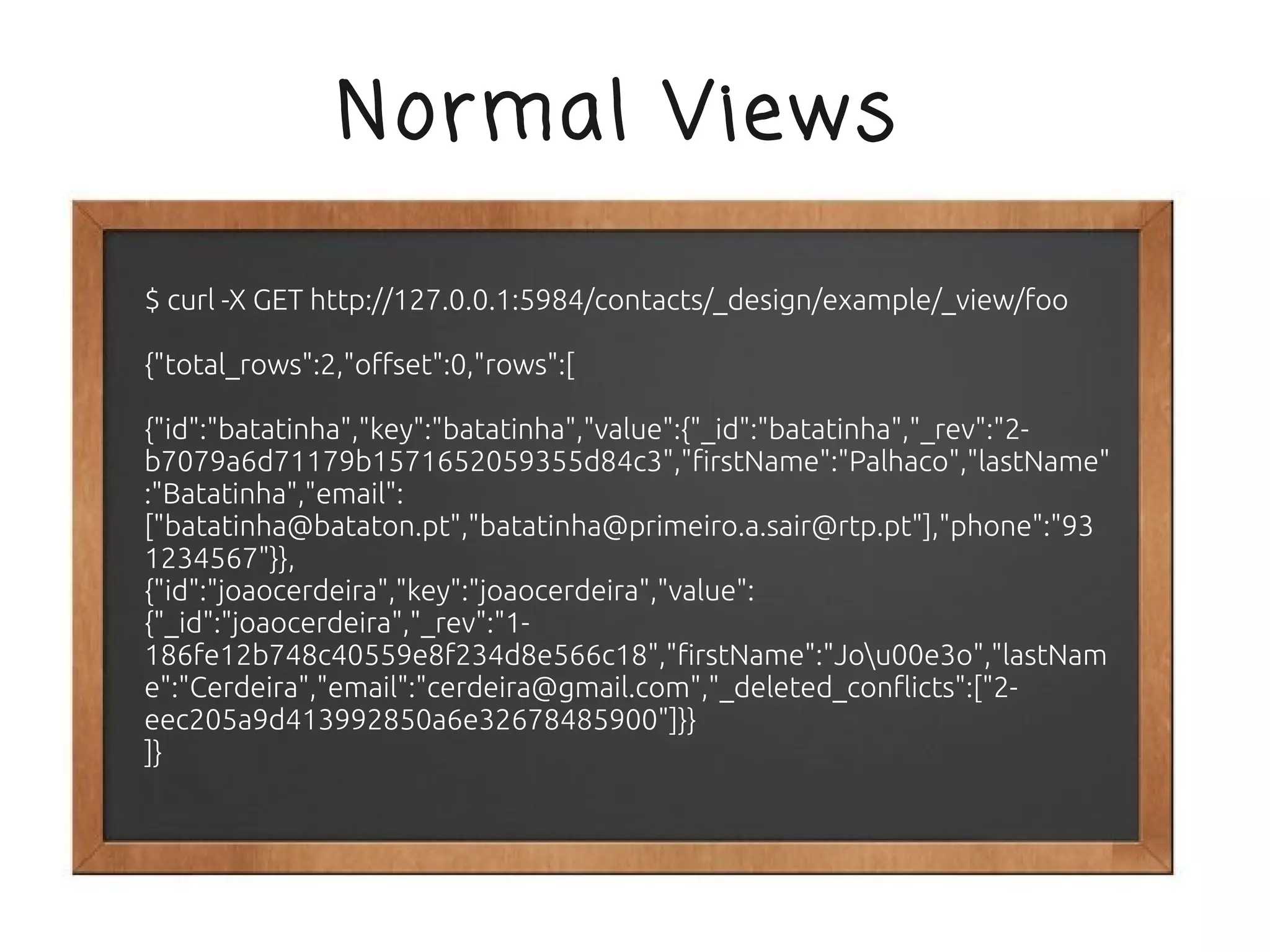 Normal Views

$ curl -X GET http://127.0.0.1:5984/contacts/_design/example/_view/foo

{"total_rows":2,"offset":0,"rows":[

{"id":"batatinha","key":"batatinha","value":{"_id":"batatinha","_rev":"2-
b7079a6d71179b1571652059355d84c3","firstName":"Palhaco","lastName"
:"Batatinha","email":
["batatinha@bataton.pt","batatinha@primeiro.a.sair@rtp.pt"],"phone":"93
1234567"}},
{"id":"joaocerdeira","key":"joaocerdeira","value":
{"_id":"joaocerdeira","_rev":"1-
186fe12b748c40559e8f234d8e566c18","firstName":"Jou00e3o","lastNam
e":"Cerdeira","email":"cerdeira@gmail.com","_deleted_conflicts":["2-
eec205a9d413992850a6e32678485900"]}}
]}
 