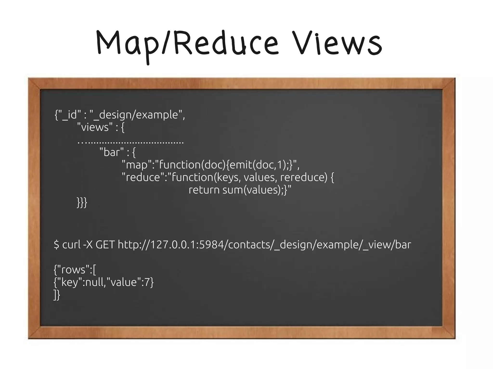 Map/Reduce Views

{"_id" : "_design/example",
     "views" : {
     …...................................
           "bar" : {
                  "map":"function(doc){emit(doc,1);}",
                  "reduce":"function(keys, values, rereduce) {
                                          return sum(values);}"
     }}}


$ curl -X GET http://127.0.0.1:5984/contacts/_design/example/_view/bar

{"rows":[
{"key":null,"value":7}
]}
 